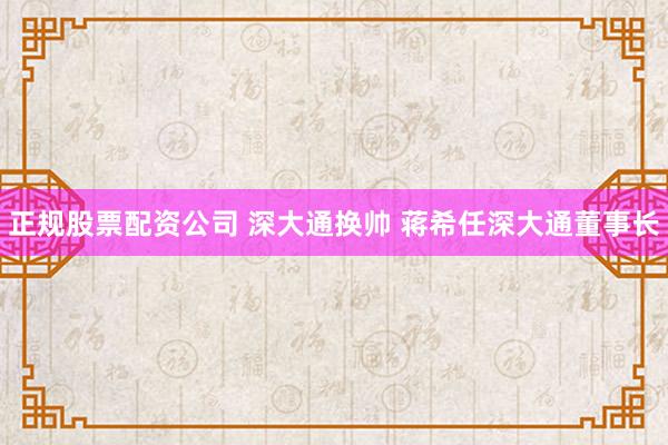 正规股票配资公司 深大通换帅 蒋希任深大通董事长